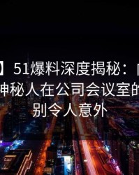 【震惊】51爆料深度揭秘：内幕风波背后，神秘人在公司会议室的角色特别令人意外
