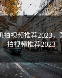 国产手机拍视频推荐2023，国产手机拍视频推荐2023