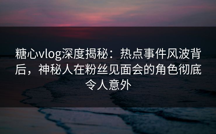糖心vlog深度揭秘:热点事件风波背后,神秘人在粉丝见面会的角色彻底令人意外 糖心vlog深度揭秘:热点事件风波背后,神秘人在粉丝见面会的角色彻底令人意外