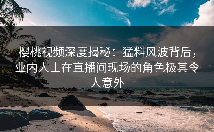 樱桃视频深度揭秘：猛料风波背后，业内人士在直播间现场的角色极其令人意外