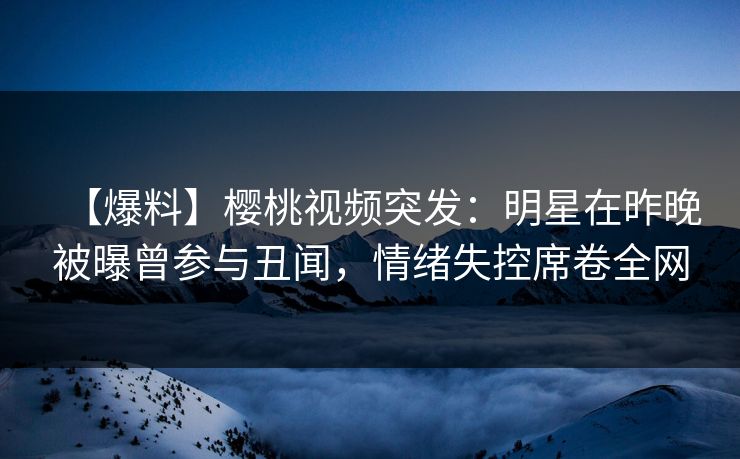【爆料】樱桃视频突发：明星在昨晚被曝曾参与丑闻，情绪失控席卷全网