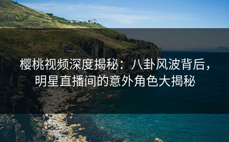 樱桃视频深度揭秘：八卦风波背后，明星直播间的意外角色大揭秘