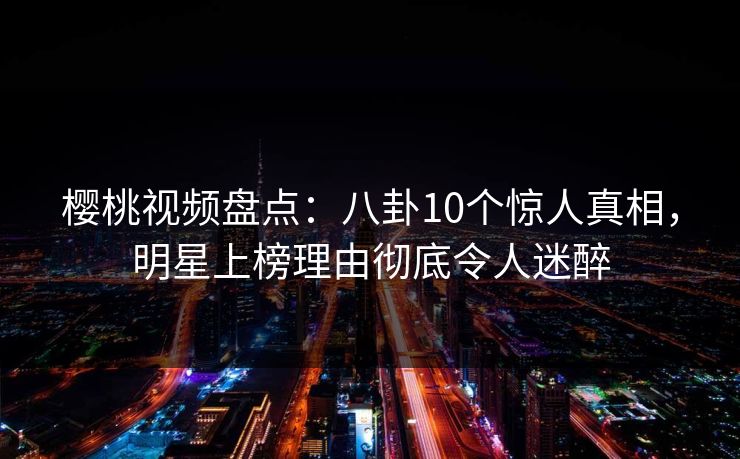 樱桃视频盘点：八卦10个惊人真相，明星上榜理由彻底令人迷醉
