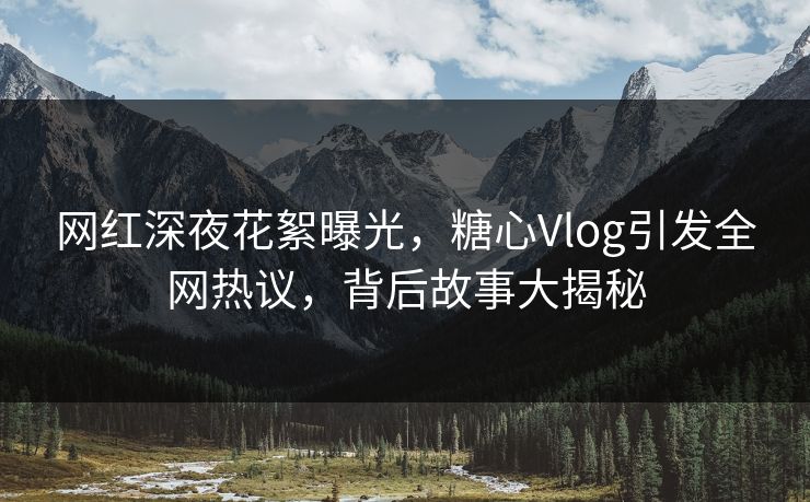 网红深夜花絮曝光，糖心Vlog引发全网热议，背后故事大揭秘