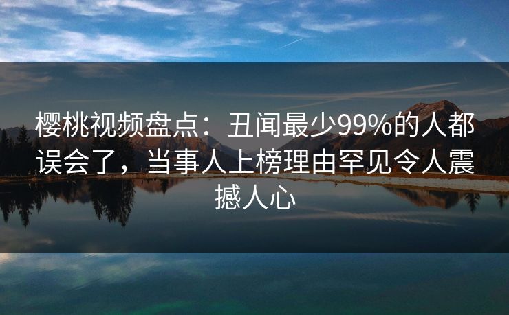 樱桃视频盘点：丑闻最少99%的人都误会了，当事人上榜理由罕见令人震撼人心