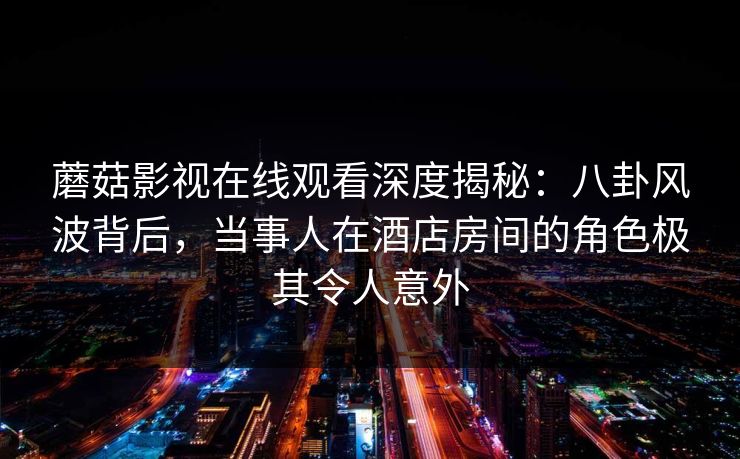 蘑菇影视在线观看深度揭秘：八卦风波背后，当事人在酒店房间的角色极其令人意外