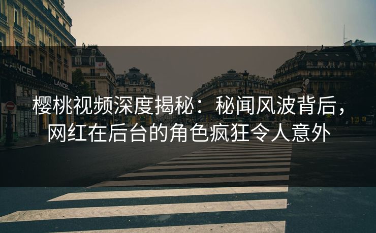 樱桃视频深度揭秘：秘闻风波背后，网红在后台的角色疯狂令人意外
