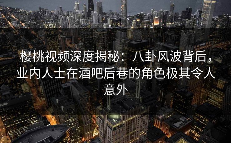 樱桃视频深度揭秘：八卦风波背后，业内人士在酒吧后巷的角色极其令人意外
