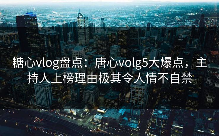 糖心vlog盘点：唐心volg5大爆点，主持人上榜理由极其令人情不自禁