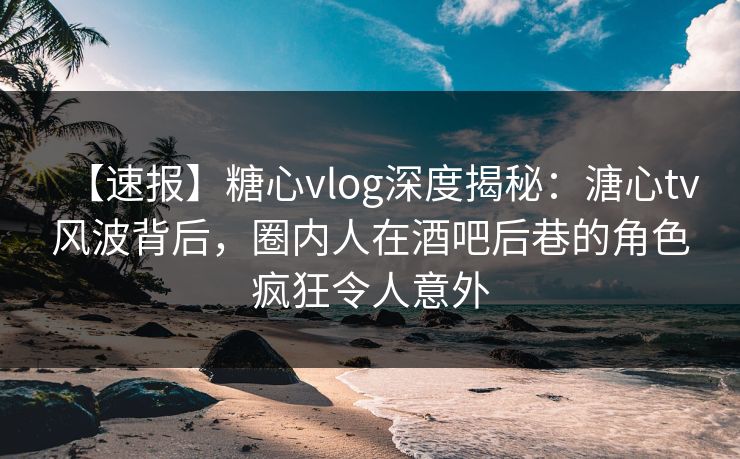 【速报】糖心vlog深度揭秘：溏心tv风波背后，圈内人在酒吧后巷的角色疯狂令人意外