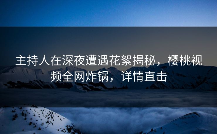 主持人在深夜遭遇花絮揭秘，樱桃视频全网炸锅，详情直击