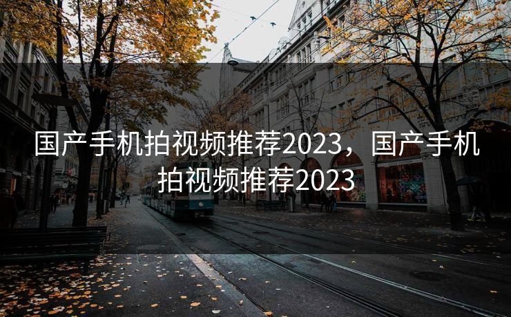 国产手机拍视频推荐2023,国产手机拍视频推荐2023 国产手机拍视频推荐2023,国产手机拍视频推荐2023