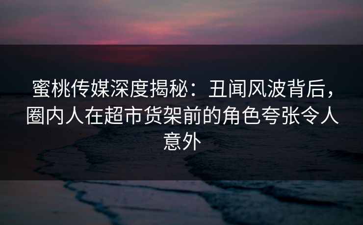 蜜桃传媒深度揭秘：丑闻风波背后，圈内人在超市货架前的角色夸张令人意外