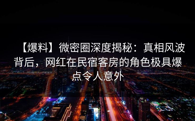 【爆料】微密圈深度揭秘：真相风波背后，网红在民宿客房的角色极具爆点令人意外