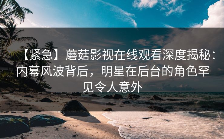 【紧急】蘑菇影视在线观看深度揭秘：内幕风波背后，明星在后台的角色罕见令人意外