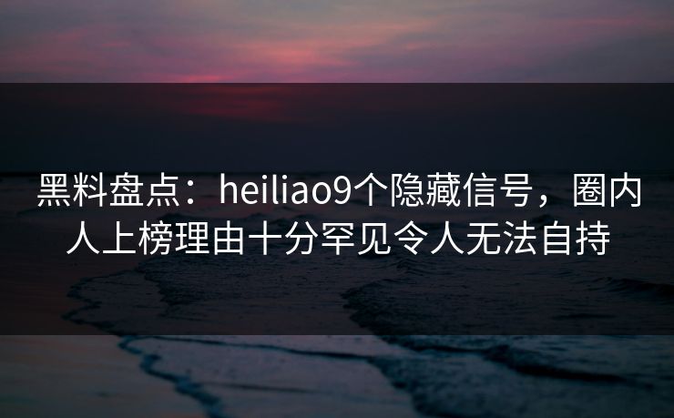 黑料盘点：heiliao9个隐藏信号，圈内人上榜理由十分罕见令人无法自持