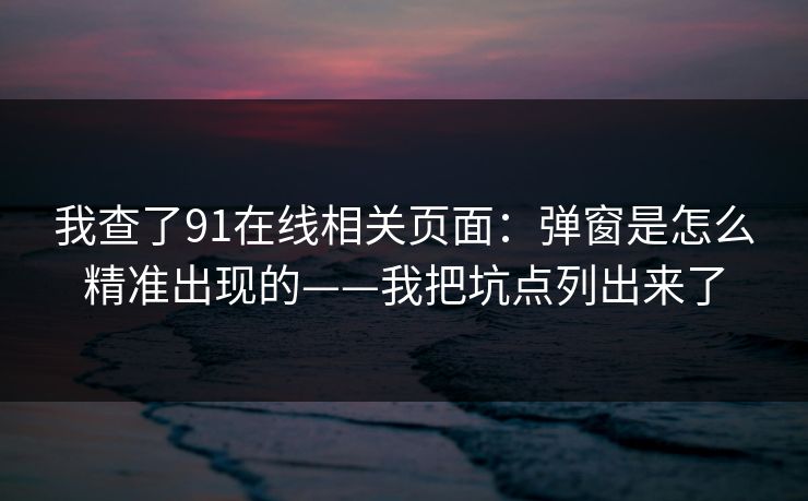 我查了91在线相关页面：弹窗是怎么精准出现的——我把坑点列出来了