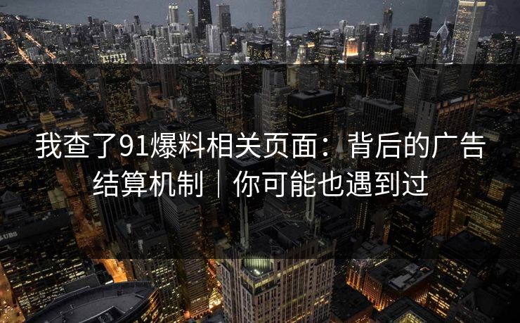 我查了91爆料相关页面：背后的广告结算机制｜你可能也遇到过