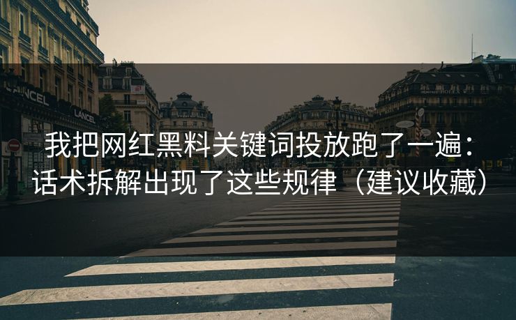 我把网红黑料关键词投放跑了一遍：话术拆解出现了这些规律（建议收藏）