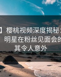 【震惊】樱桃视频深度揭秘：秘闻风波背后，明星在粉丝见面会的角色极其令人意外