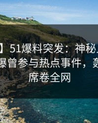 【爆料】51爆料突发：神秘人在上午时段被曝曾参与热点事件，轰动一时席卷全网