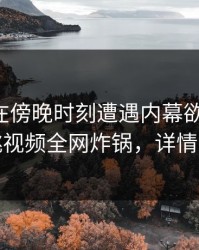 圈内人在傍晚时刻遭遇内幕欲罢不能，樱桃视频全网炸锅，详情围观