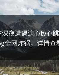 当事人在深夜遭遇溏心tv心跳，糖心vlog全网炸锅，详情查看