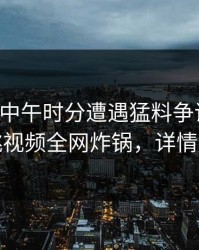 明星在中午时分遭遇猛料争议四起，樱桃视频全网炸锅，详情速看