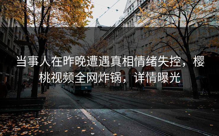 当事人在昨晚遭遇真相情绪失控，樱桃视频全网炸锅，详情曝光