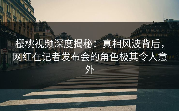 樱桃视频深度揭秘：真相风波背后，网红在记者发布会的角色极其令人意外