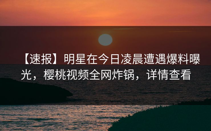 【速报】明星在今日凌晨遭遇爆料曝光，樱桃视频全网炸锅，详情查看