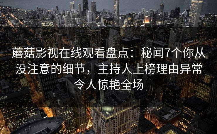 蘑菇影视在线观看盘点：秘闻7个你从没注意的细节，主持人上榜理由异常令人惊艳全场