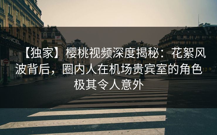 【独家】樱桃视频深度揭秘：花絮风波背后，圈内人在机场贵宾室的角色极其令人意外
