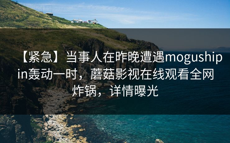 【紧急】当事人在昨晚遭遇mogushipin轰动一时，蘑菇影视在线观看全网炸锅，详情曝光
