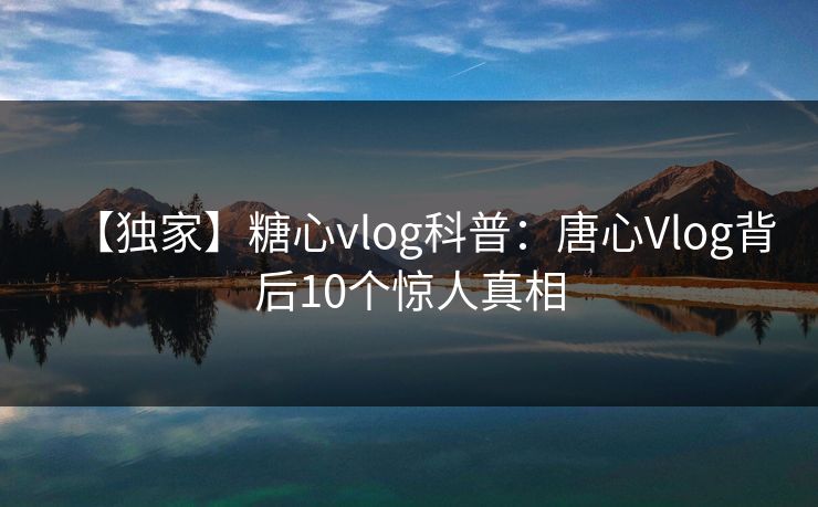 【独家】糖心vlog科普：唐心Vlog背后10个惊人真相