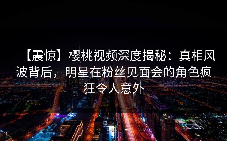 【震惊】樱桃视频深度揭秘：真相风波背后，明星在粉丝见面会的角色疯狂令人意外
