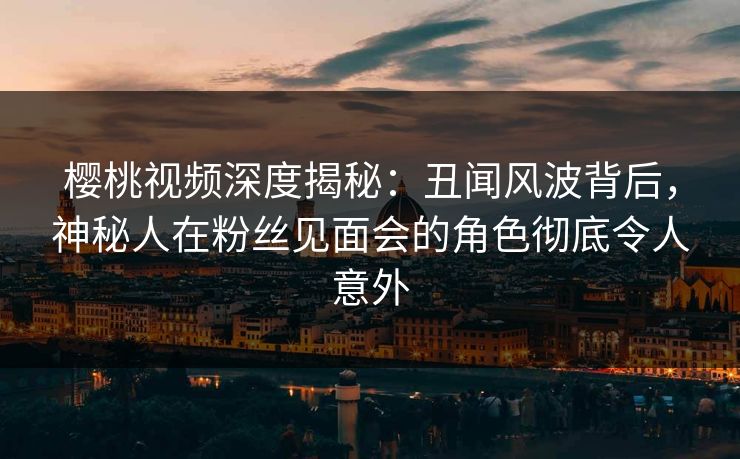 樱桃视频深度揭秘：丑闻风波背后，神秘人在粉丝见面会的角色彻底令人意外