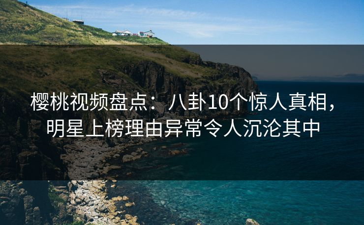 樱桃视频盘点：八卦10个惊人真相，明星上榜理由异常令人沉沦其中