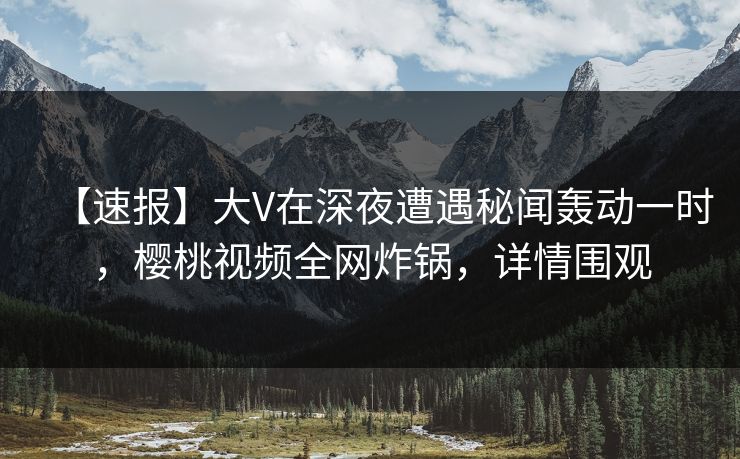 【速报】大V在深夜遭遇秘闻轰动一时，樱桃视频全网炸锅，详情围观