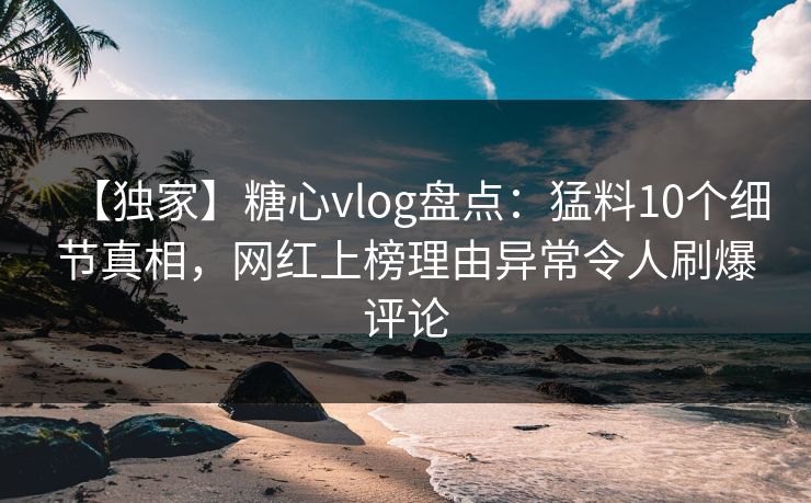 【独家】糖心vlog盘点：猛料10个细节真相，网红上榜理由异常令人刷爆评论