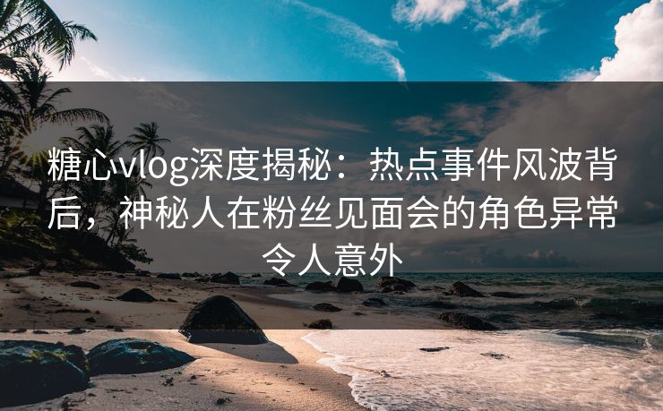 糖心vlog深度揭秘:热点事件风波背后,神秘人在粉丝见面会的角色异常令人意外 糖心vlog深度揭秘:热点事件风波背后,神秘人在粉丝见面会的角色异常令人意外