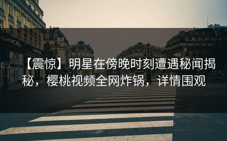 【震惊】明星在傍晚时刻遭遇秘闻揭秘，樱桃视频全网炸锅，详情围观