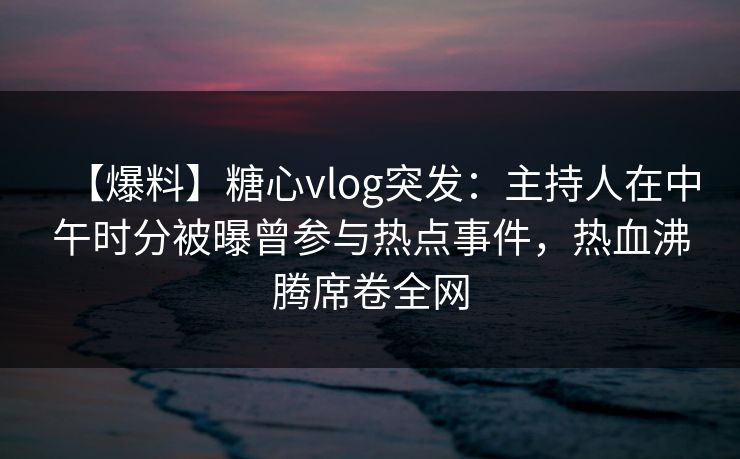 【爆料】糖心vlog突发：主持人在中午时分被曝曾参与热点事件，热血沸腾席卷全网