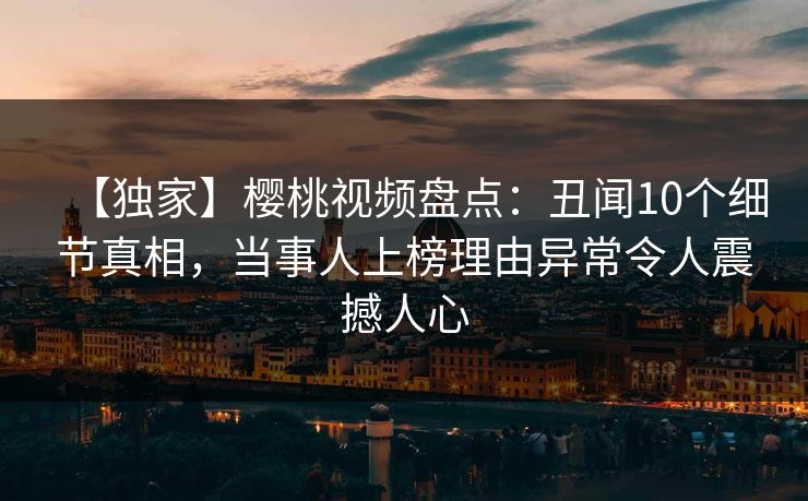 【独家】樱桃视频盘点:丑闻10个细节真相,当事人上榜理由异常令人震撼人心 【独家】樱桃视频盘点:丑闻10个细节真相,当事人上榜理由异常令人震撼人心