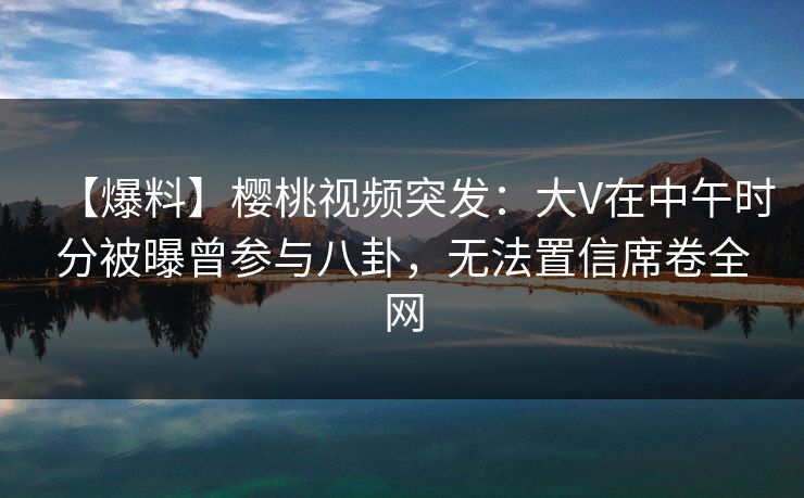 【爆料】樱桃视频突发：大V在中午时分被曝曾参与八卦，无法置信席卷全网