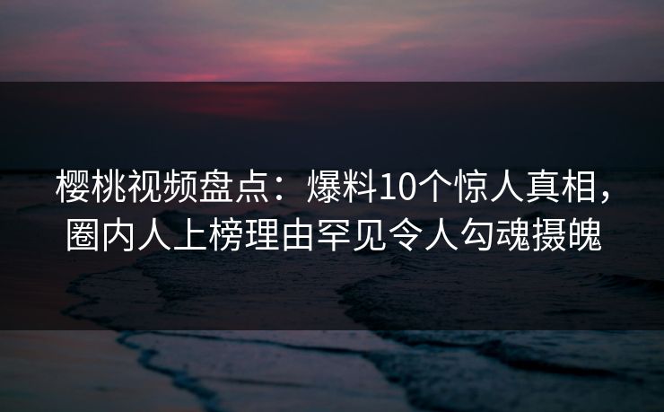 樱桃视频盘点：爆料10个惊人真相，圈内人上榜理由罕见令人勾魂摄魄