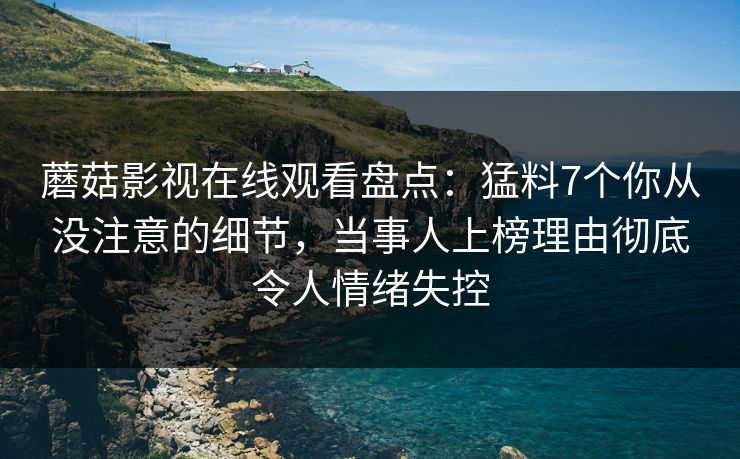 蘑菇影视在线观看盘点:猛料7个你从没注意的细节,当事人上榜理由彻底令人情绪失控 蘑菇影视在线观看盘点:猛料7个你从没注意的细节,当事人上榜理由彻底令人情绪失控