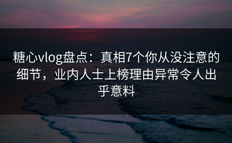 糖心vlog盘点：真相7个你从没注意的细节，业内人士上榜理由异常令人出乎意料
