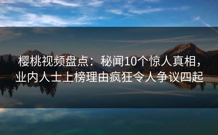 樱桃视频盘点：秘闻10个惊人真相，业内人士上榜理由疯狂令人争议四起