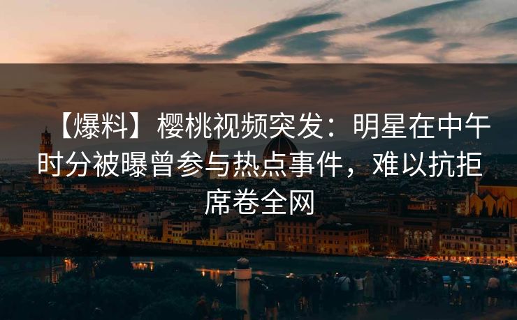 【爆料】樱桃视频突发：明星在中午时分被曝曾参与热点事件，难以抗拒席卷全网
